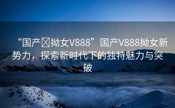 “國(guó)產(chǎn)?拗女V888”國(guó)產(chǎn)V888拗女新勢(shì)力，探索新時(shí)代下的獨(dú)特魅力與突破