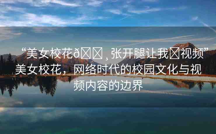“美女校花??張開(kāi)腿讓我?視頻”美女?；?，網(wǎng)絡(luò)時(shí)代的校園文化與視頻內(nèi)容的邊界