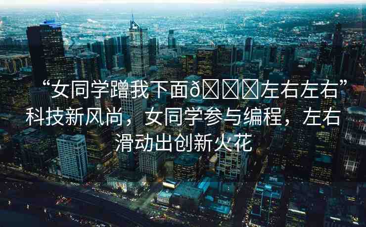“女同學(xué)蹭我下面??左右左右”科技新風(fēng)尚，女同學(xué)參與編程，左右滑動(dòng)出創(chuàng)新火花