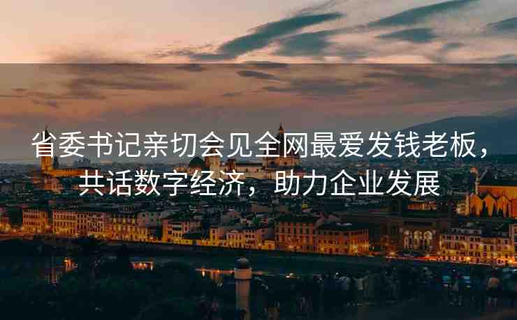 省委書記親切會見全網(wǎng)最愛發(fā)錢老板，共話數(shù)字經(jīng)濟，助力企業(yè)發(fā)展