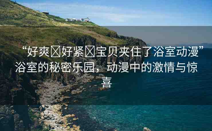 “好爽?好緊?寶貝夾住了浴室動(dòng)漫”浴室的秘密樂(lè)園，動(dòng)漫中的激情與驚喜