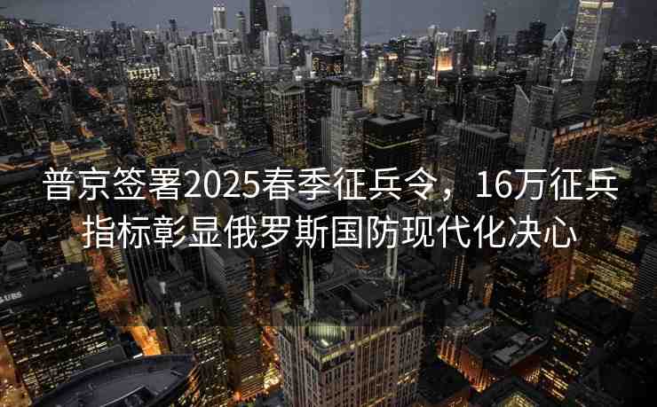 普京簽署2025春季征兵令，16萬征兵指標彰顯俄羅斯國防現代化決心