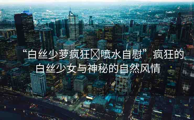 “白絲少蘿瘋狂?噴水自慰”瘋狂的白絲少女與神秘的自然風(fēng)情