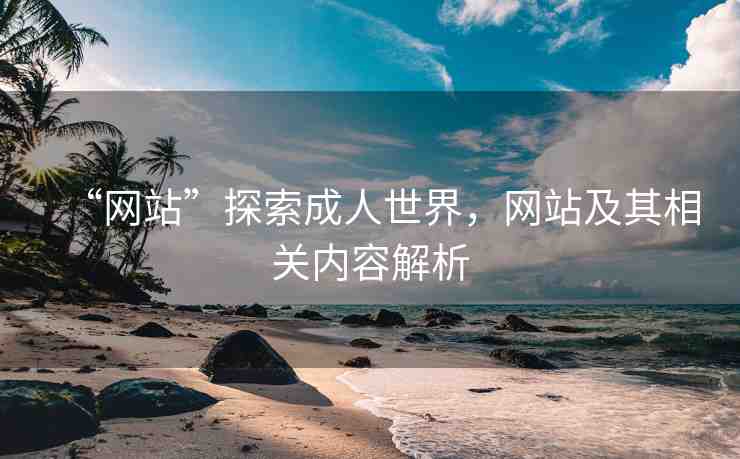 “網(wǎng)站”探索成人世界，網(wǎng)站及其相關(guān)內(nèi)容解析