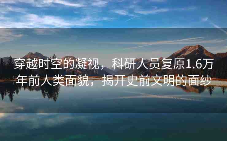 穿越時空的凝視，科研人員復原1.6萬年前人類面貌，揭開史前文明的面紗