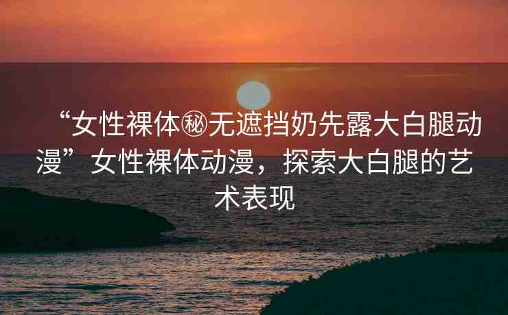 “女性裸體秘?zé)o遮擋奶先露大白腿動(dòng)漫”女性裸體動(dòng)漫，探索大白腿的藝術(shù)表現(xiàn)