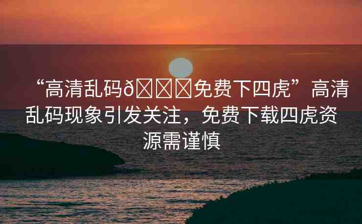 “高清亂碼??免費下四虎”高清亂碼現(xiàn)象引發(fā)關(guān)注，免費下載四虎資源需謹慎