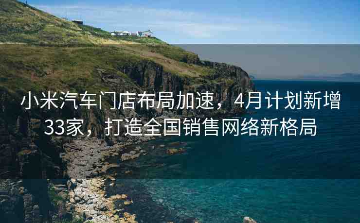 小米汽車門店布局加速，4月計劃新增33家，打造全國銷售網(wǎng)絡(luò)新格局
