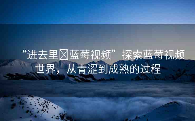 “進去里?藍莓視頻”探索藍莓視頻世界，從青澀到成熟的過程