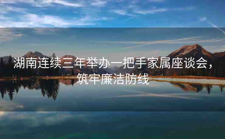湖南連續(xù)三年舉辦一把手家屬座談會(huì)，筑牢廉潔防線