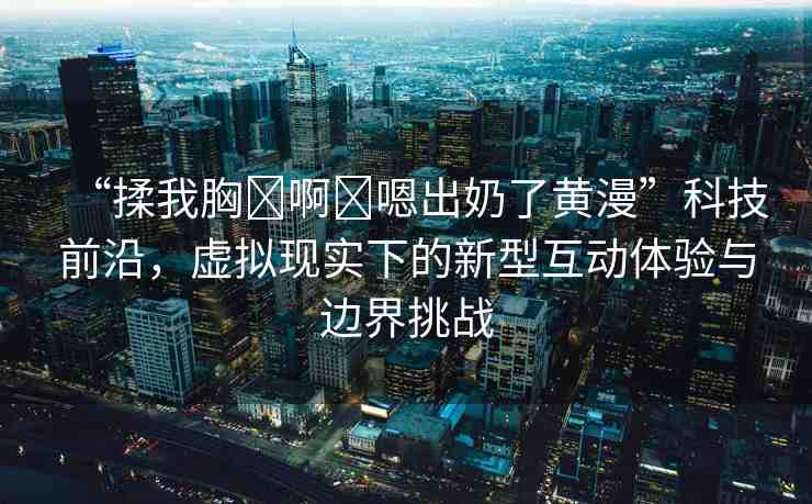 “揉我胸?啊?嗯出奶了黃漫”科技前沿，虛擬現(xiàn)實(shí)下的新型互動體驗(yàn)與邊界挑戰(zhàn)