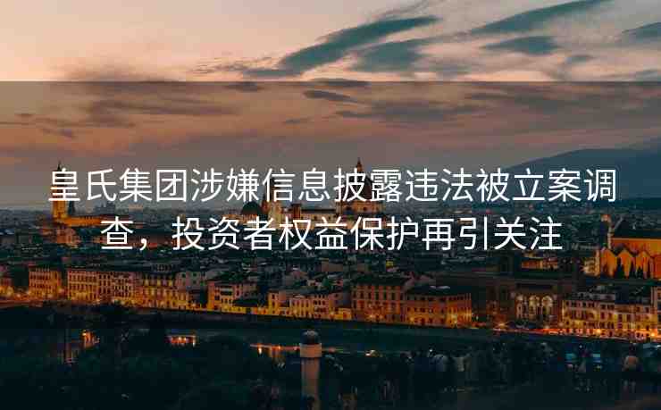 皇氏集團(tuán)涉嫌信息披露違法被立案調(diào)查，投資者權(quán)益保護(hù)再引關(guān)注