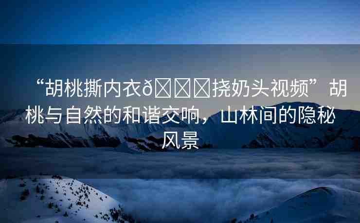 “胡桃撕內(nèi)衣??撓奶頭視頻”胡桃與自然的和諧交響，山林間的隱秘風(fēng)景
