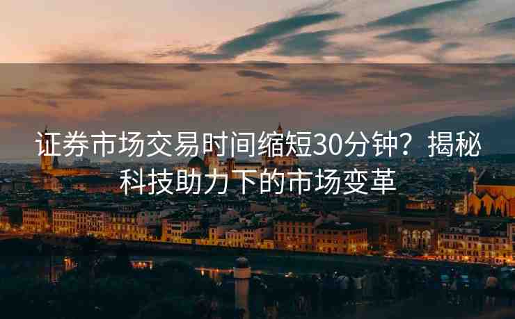 證券市場交易時間縮短30分鐘？揭秘科技助力下的市場變革