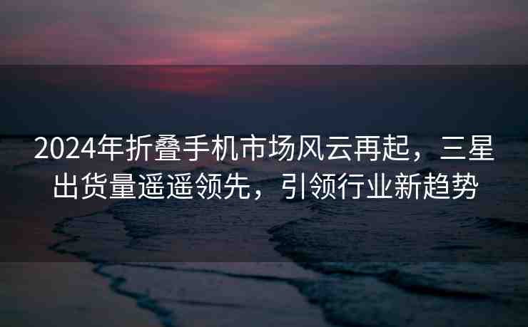 2024年折疊手機(jī)市場風(fēng)云再起，三星出貨量遙遙領(lǐng)先，引領(lǐng)行業(yè)新趨勢