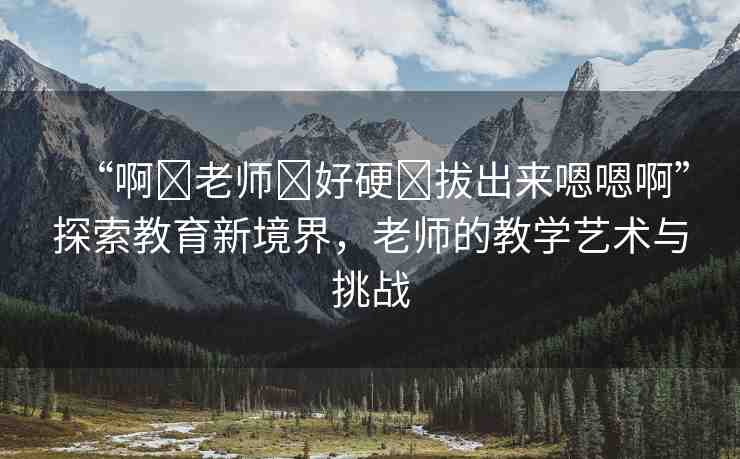 “啊?老師?好硬?拔出來(lái)嗯嗯啊”探索教育新境界，老師的教學(xué)藝術(shù)與挑戰(zhàn)