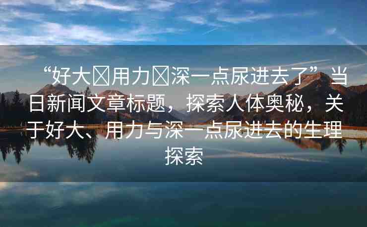 “好大?用力?深一點(diǎn)尿進(jìn)去了”當(dāng)日新聞文章標(biāo)題，探索人體奧秘，關(guān)于好大、用力與深一點(diǎn)尿進(jìn)去的生理探索