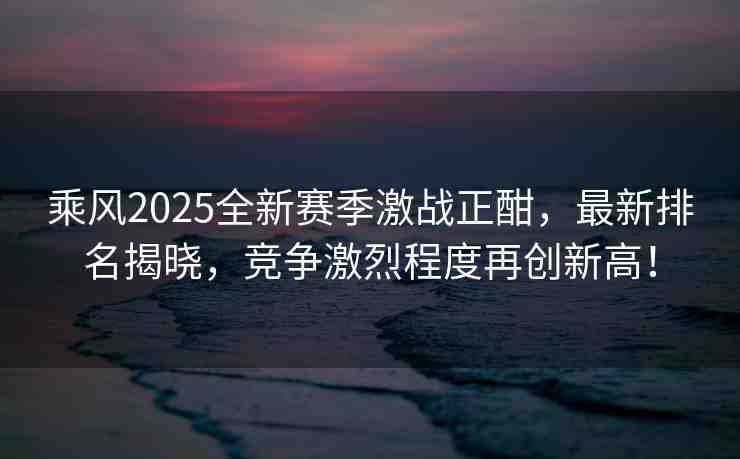 乘風2025全新賽季激戰(zhàn)正酣，最新排名揭曉，競爭激烈程度再創(chuàng)新高！