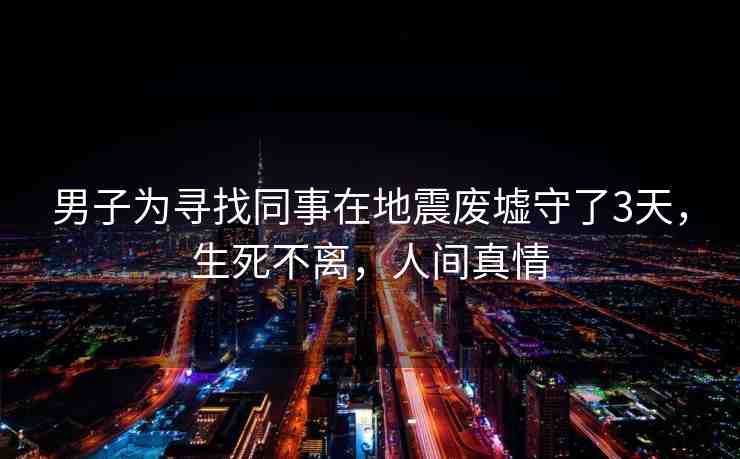 男子為尋找同事在地震廢墟守了3天，生死不離，人間真情