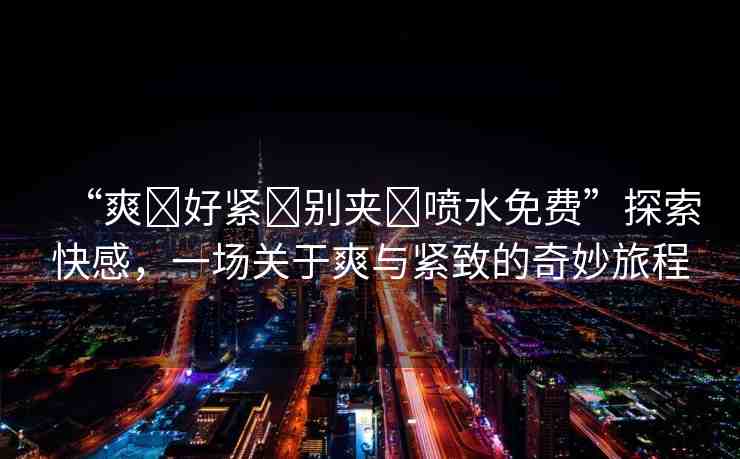 “爽?好緊?別夾?噴水免費”探索快感，一場關于爽與緊致的奇妙旅程