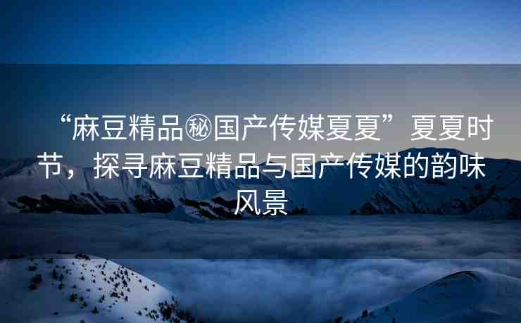 “麻豆精品秘國(guó)產(chǎn)傳媒夏夏”夏夏時(shí)節(jié)，探尋麻豆精品與國(guó)產(chǎn)傳媒的韻味風(fēng)景