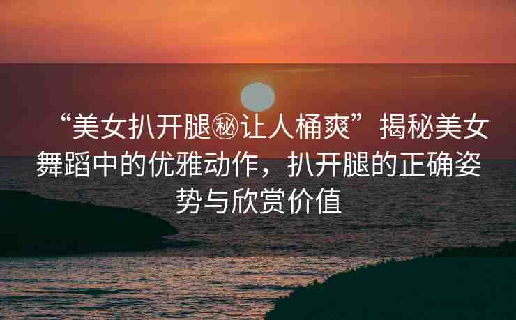 “美女扒開腿秘讓人桶爽”揭秘美女舞蹈中的優(yōu)雅動(dòng)作，扒開腿的正確姿勢與欣賞價(jià)值
