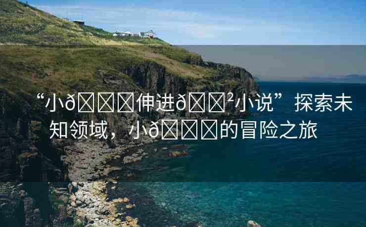 “小??伸進??小說”探索未知領(lǐng)域，小??的冒險之旅