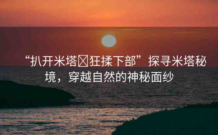 “扒開米塔?狂揉下部”探尋米塔秘境，穿越自然的神秘面紗