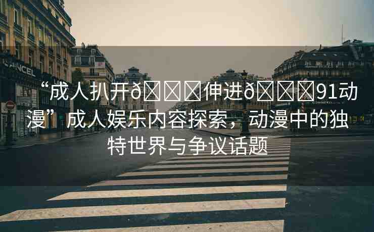 “成人扒開??伸進??91動漫”成人娛樂內(nèi)容探索，動漫中的獨特世界與爭議話題