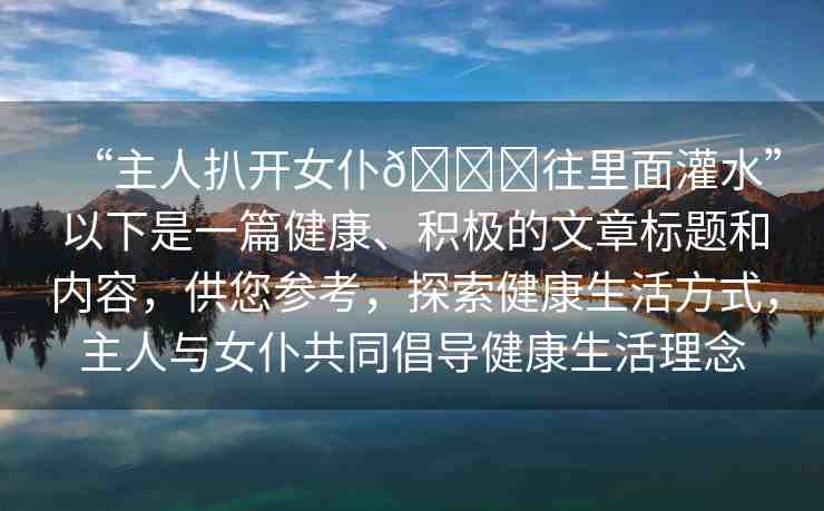 “主人扒開女仆??往里面灌水”以下是一篇健康、積極的文章標(biāo)題和內(nèi)容，供您參考，探索健康生活方式，主人與女仆共同倡導(dǎo)健康生活理念