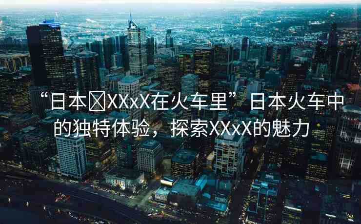 “日本?XXxX在火車?yán)铩比毡净疖囍械莫毺伢w驗，探索XXxX的魅力