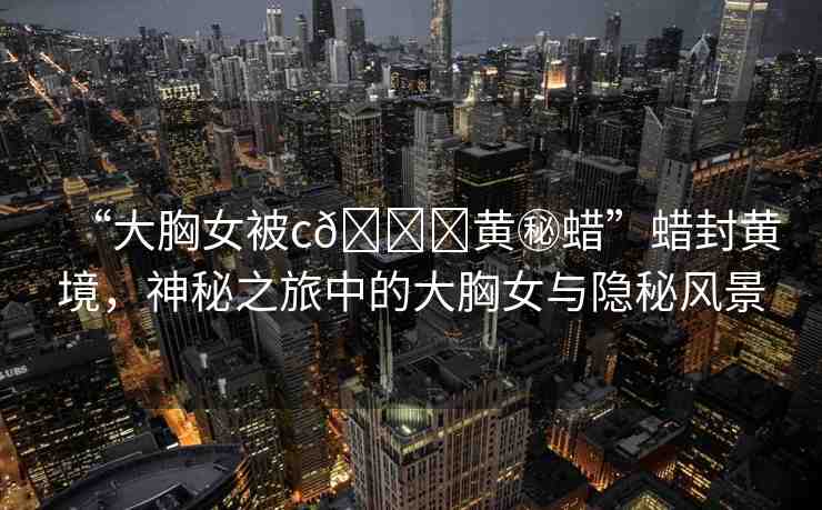 “大胸女被c??黃秘蠟”蠟封黃境，神秘之旅中的大胸女與隱秘風景