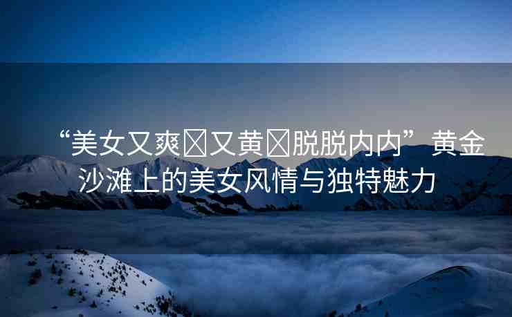 “美女又爽?又黃?脫脫內(nèi)內(nèi)”黃金沙灘上的美女風(fēng)情與獨(dú)特魅力