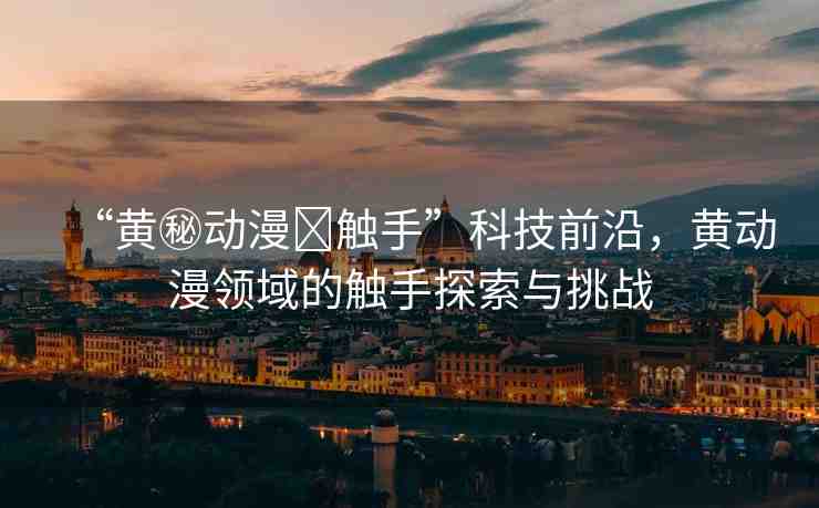 “黃秘動漫?觸手”科技前沿，黃動漫領域的觸手探索與挑戰(zhàn)
