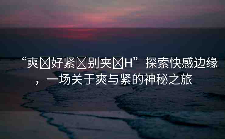 “爽?好緊?別夾?H”探索快感邊緣，一場(chǎng)關(guān)于爽與緊的神秘之旅