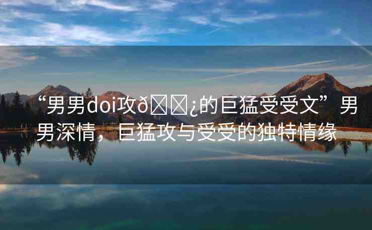 “男男doi攻??的巨猛受受文”男男深情，巨猛攻與受受的獨特情緣