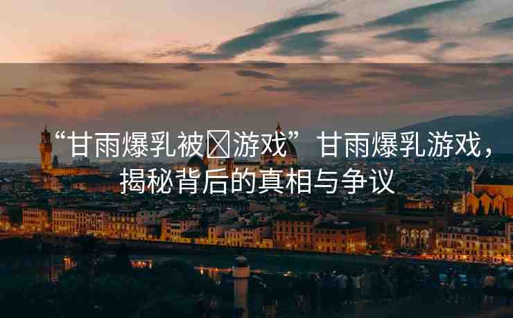 “甘雨爆乳被?游戲”甘雨爆乳游戲，揭秘背后的真相與爭議