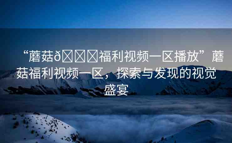 “蘑菇??福利視頻一區(qū)播放”蘑菇福利視頻一區(qū)，探索與發(fā)現(xiàn)的視覺(jué)盛宴