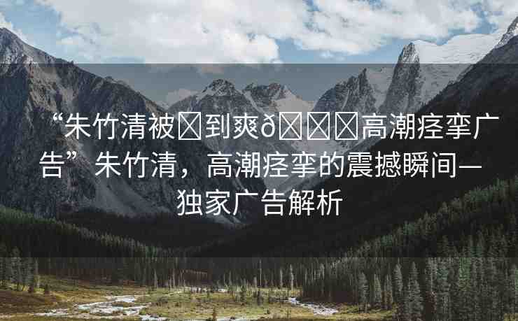 “朱竹清被?到爽??高潮痙攣廣告”朱竹清，高潮痙攣的震撼瞬間—獨家廣告解析