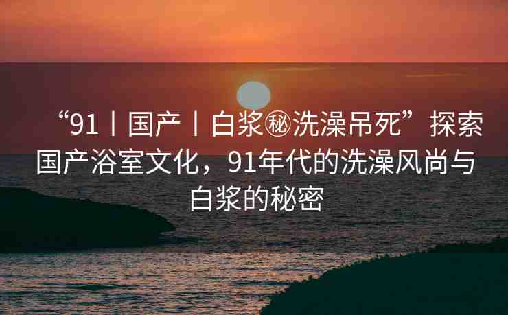 “91丨國產(chǎn)丨白漿秘洗澡吊死”探索國產(chǎn)浴室文化，91年代的洗澡風尚與白漿的秘密