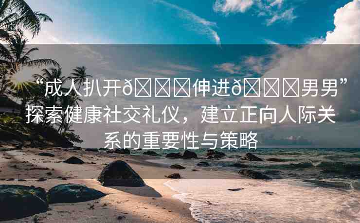 “成人扒開(kāi)??伸進(jìn)??男男”探索健康社交禮儀，建立正向人際關(guān)系的重要性與策略