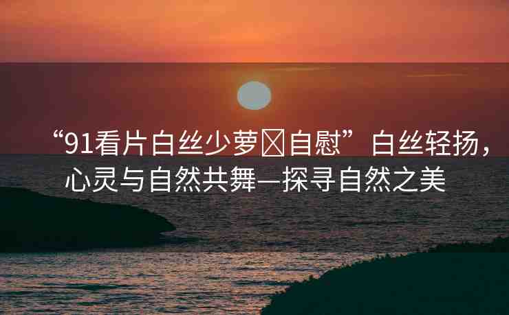 “91看片白絲少蘿?自慰”白絲輕揚(yáng)，心靈與自然共舞—探尋自然之美