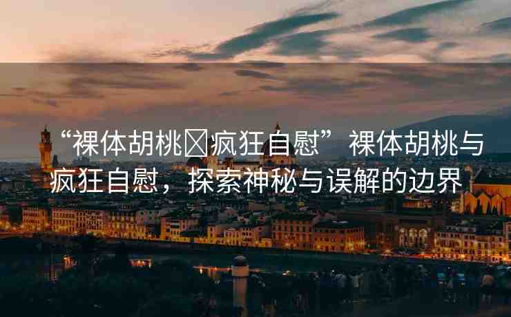 “裸體胡桃?瘋狂自慰”裸體胡桃與瘋狂自慰，探索神秘與誤解的邊界