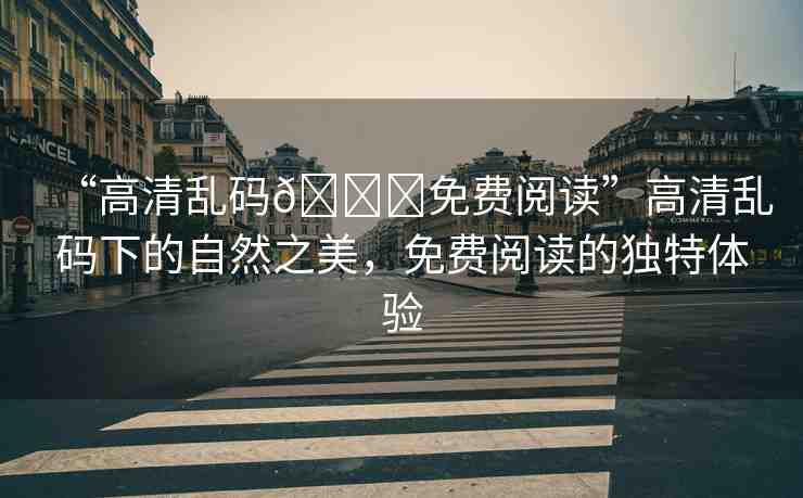 “高清亂碼??免費閱讀”高清亂碼下的自然之美，免費閱讀的獨特體驗