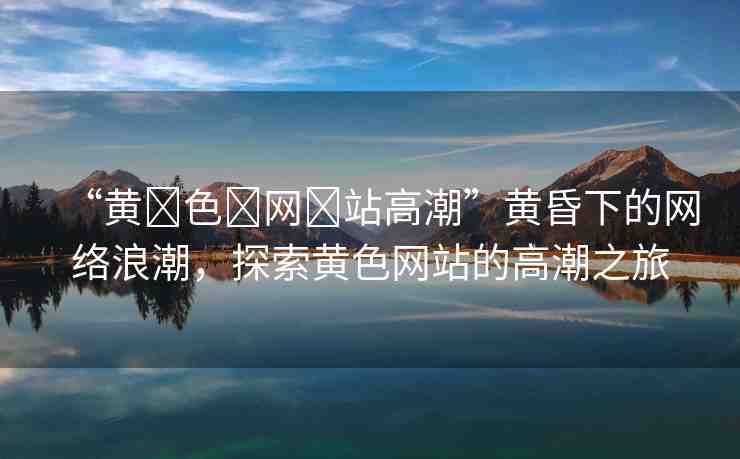 “黃?色?網(wǎng)?站高潮”黃昏下的網(wǎng)絡浪潮，探索黃色網(wǎng)站的高潮之旅