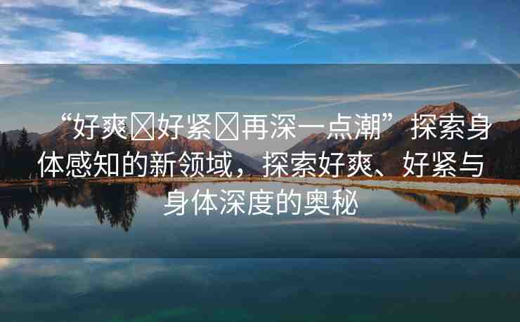 “好爽?好緊?再深一點潮”探索身體感知的新領(lǐng)域，探索好爽、好緊與身體深度的奧秘
