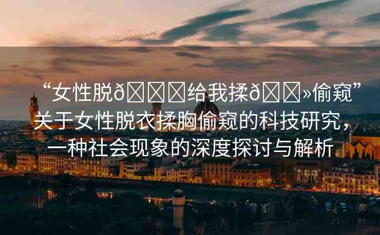 “女性脫??給我揉??偷窺”關(guān)于女性脫衣揉胸偷窺的科技研究，一種社會(huì)現(xiàn)象的深度探討與解析