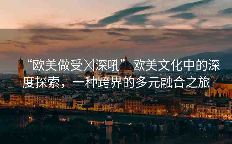 “歐美做受?深吼”歐美文化中的深度探索，一種跨界的多元融合之旅