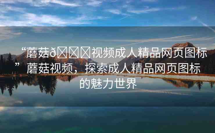“蘑菇??視頻成人精品網頁圖標”蘑菇視頻，探索成人精品網頁圖標的魅力世界