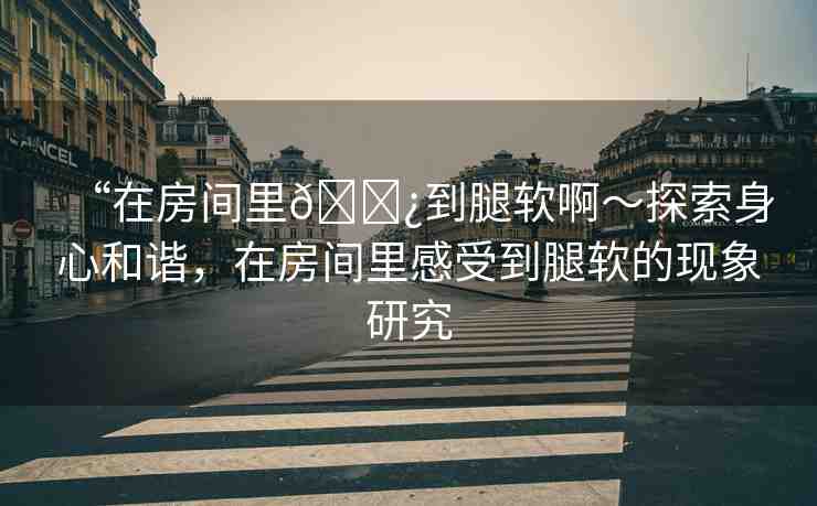 “在房間里??到腿軟啊～探索身心和諧，在房間里感受到腿軟的現(xiàn)象研究